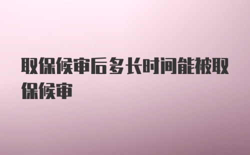 取保候审后多长时间能被取保候审