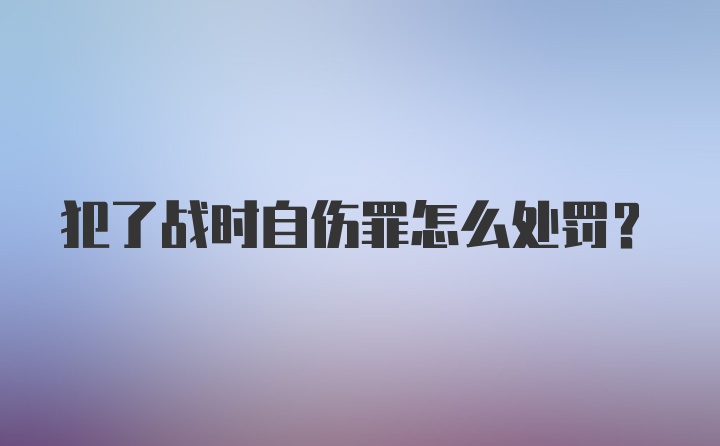 犯了战时自伤罪怎么处罚？