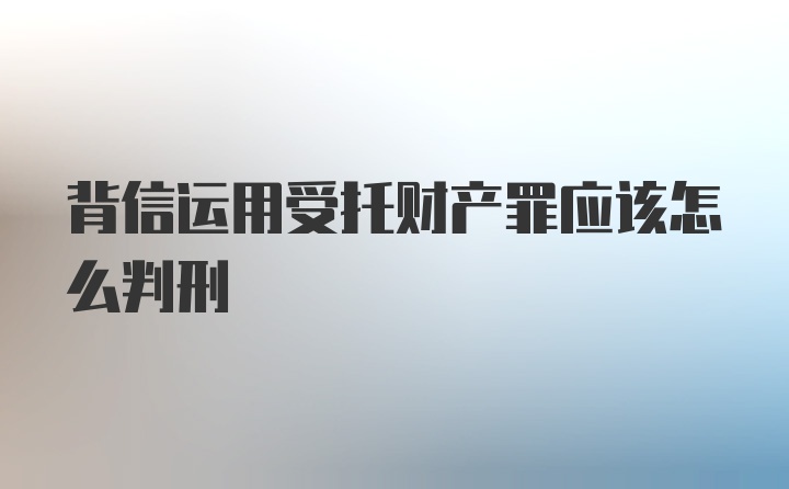 背信运用受托财产罪应该怎么判刑