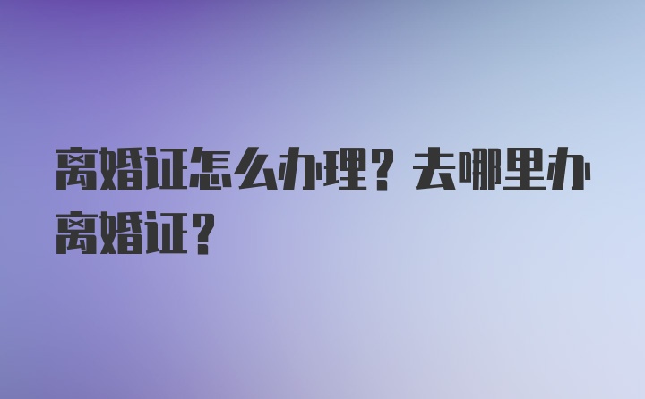 离婚证怎么办理？去哪里办离婚证？