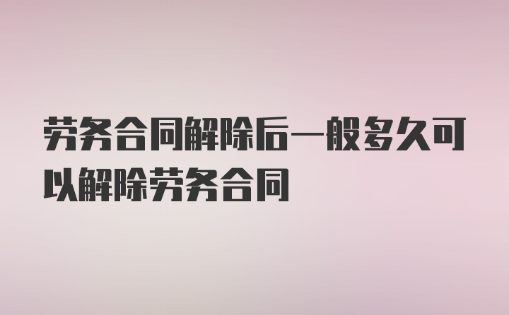 劳务合同解除后一般多久可以解除劳务合同