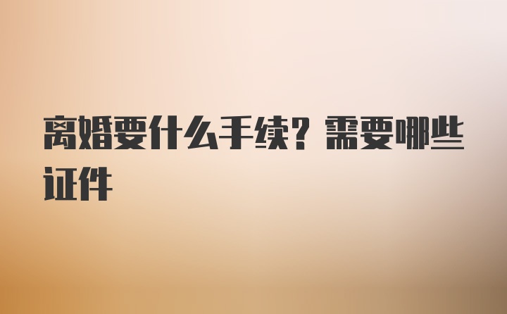 离婚要什么手续？需要哪些证件