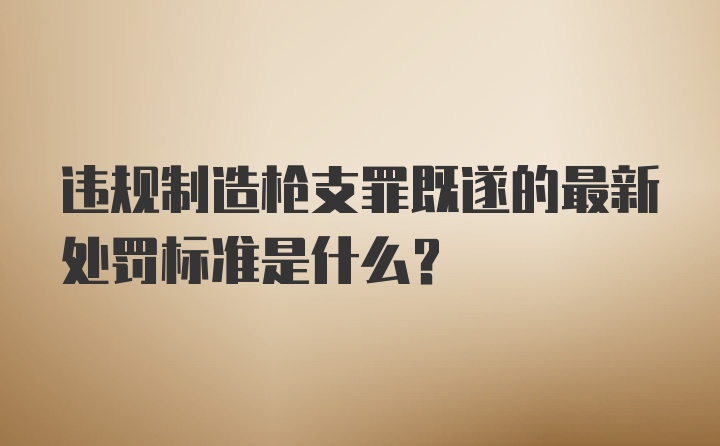 违规制造枪支罪既遂的最新处罚标准是什么?