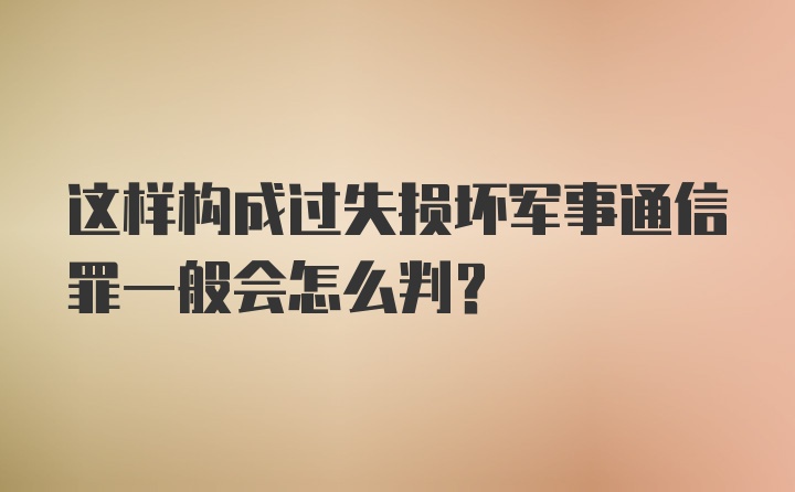 这样构成过失损坏军事通信罪一般会怎么判？