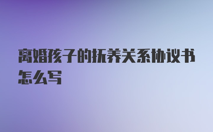 离婚孩子的抚养关系协议书怎么写