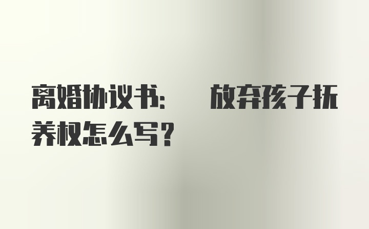 离婚协议书: 放弃孩子抚养权怎么写？