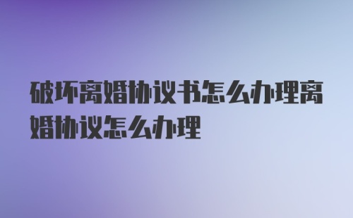 破坏离婚协议书怎么办理离婚协议怎么办理