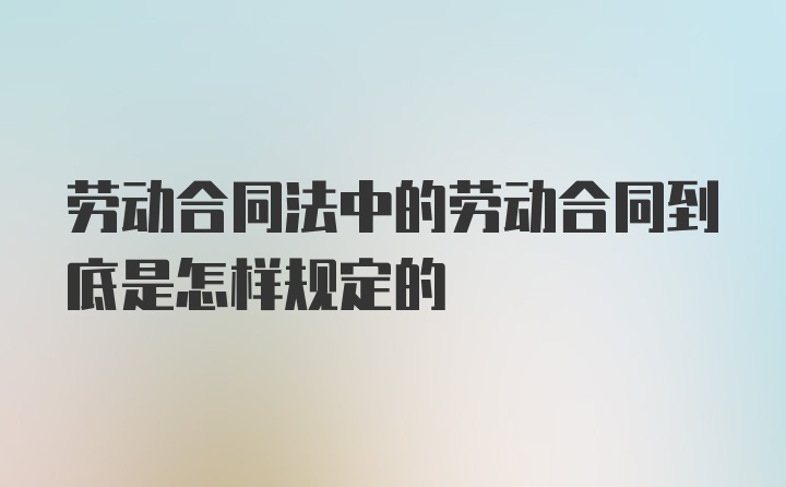 劳动合同法中的劳动合同到底是怎样规定的