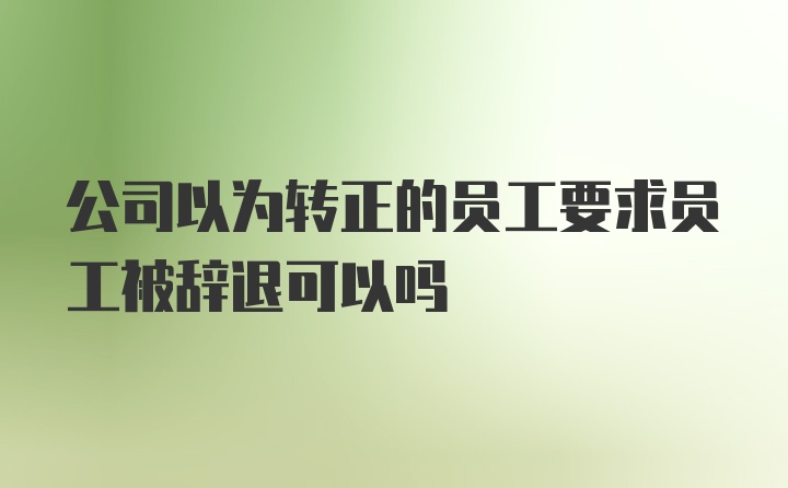 公司以为转正的员工要求员工被辞退可以吗