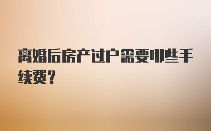 离婚后房产过户需要哪些手续费？