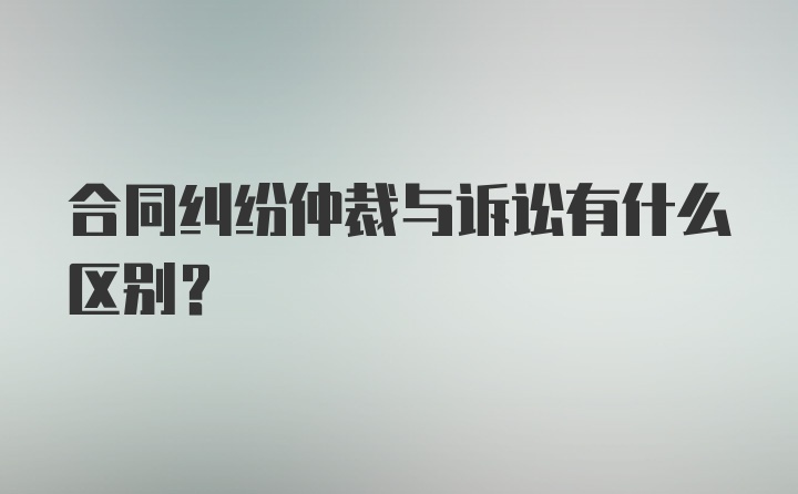 合同纠纷仲裁与诉讼有什么区别？