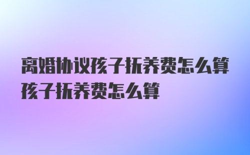 离婚协议孩子抚养费怎么算孩子抚养费怎么算