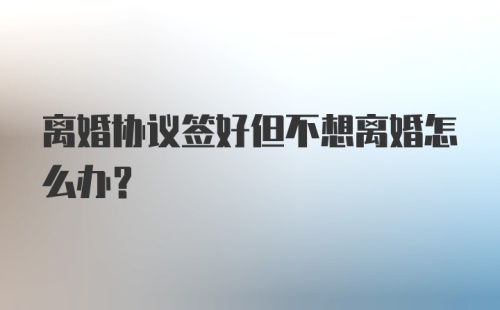 离婚协议签好但不想离婚怎么办？