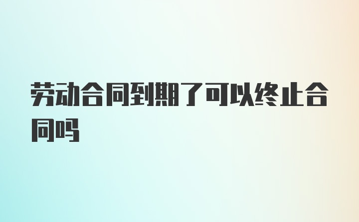 劳动合同到期了可以终止合同吗