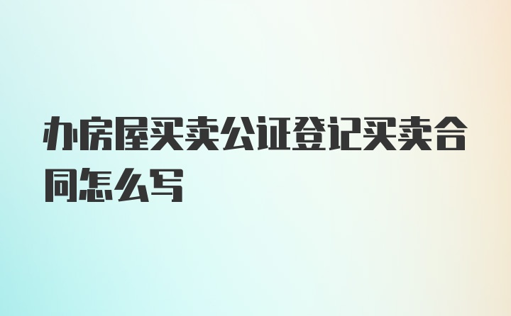 办房屋买卖公证登记买卖合同怎么写