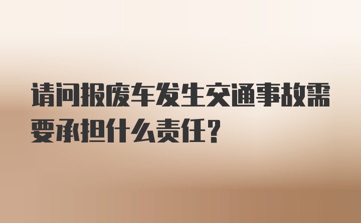 请问报废车发生交通事故需要承担什么责任？