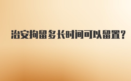 治安拘留多长时间可以留置？