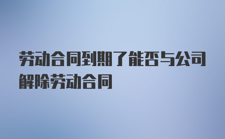 劳动合同到期了能否与公司解除劳动合同