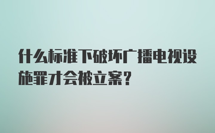 什么标准下破坏广播电视设施罪才会被立案？