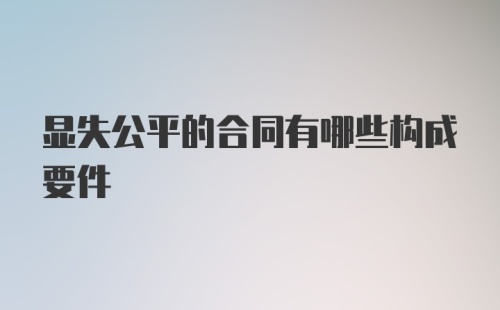 显失公平的合同有哪些构成要件