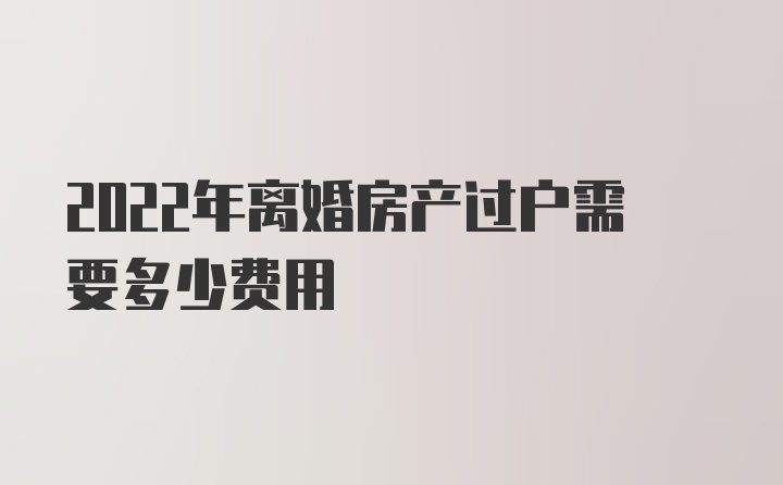 2022年离婚房产过户需要多少费用