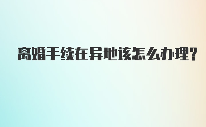 离婚手续在异地该怎么办理？