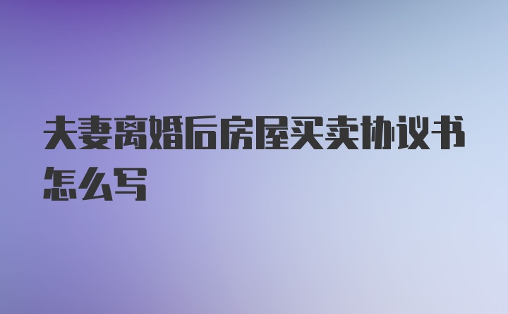 夫妻离婚后房屋买卖协议书怎么写