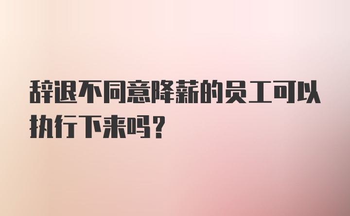 辞退不同意降薪的员工可以执行下来吗？