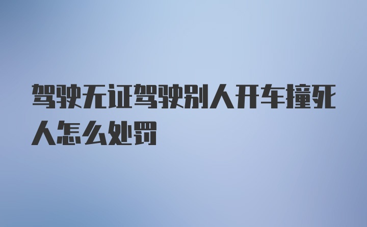 驾驶无证驾驶别人开车撞死人怎么处罚