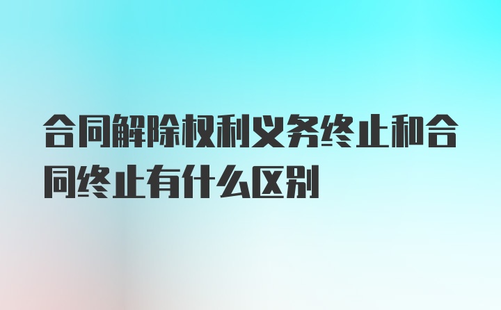 合同解除权利义务终止和合同终止有什么区别