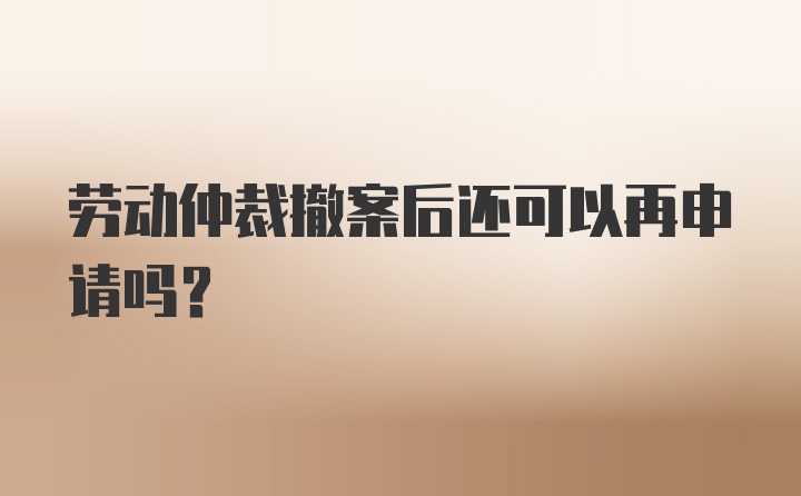 劳动仲裁撤案后还可以再申请吗？