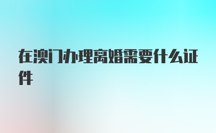 在澳门办理离婚需要什么证件