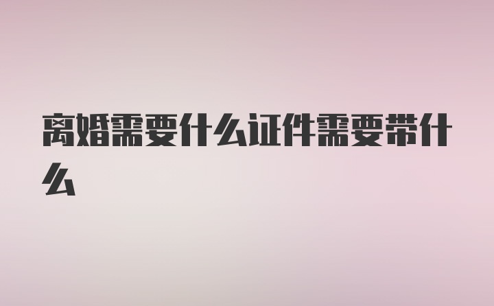 离婚需要什么证件需要带什么