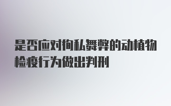 是否应对徇私舞弊的动植物检疫行为做出判刑