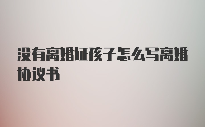 没有离婚证孩子怎么写离婚协议书