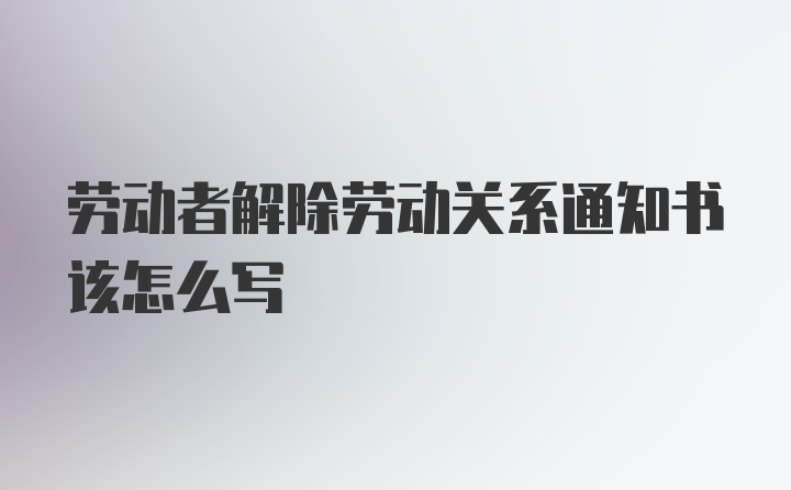 劳动者解除劳动关系通知书该怎么写