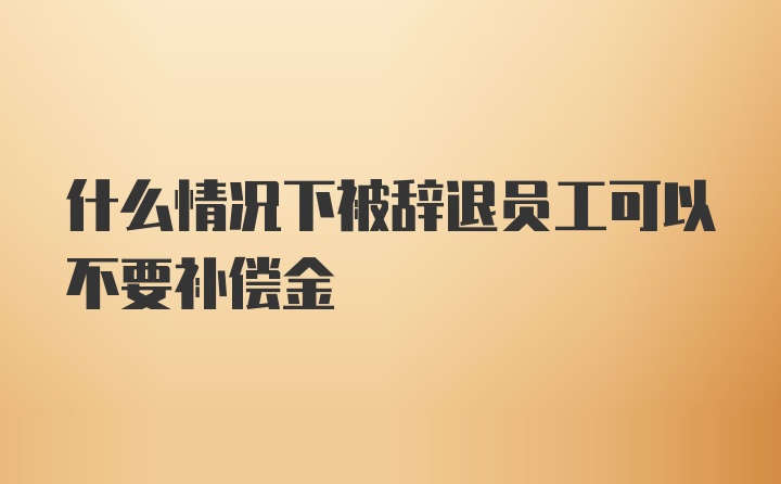 什么情况下被辞退员工可以不要补偿金