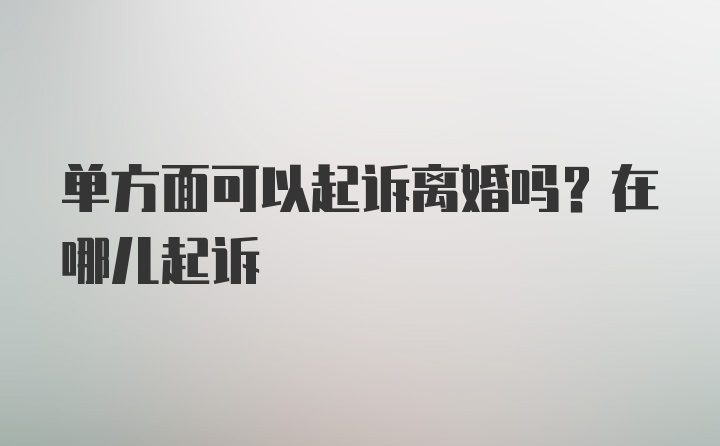 单方面可以起诉离婚吗？在哪儿起诉