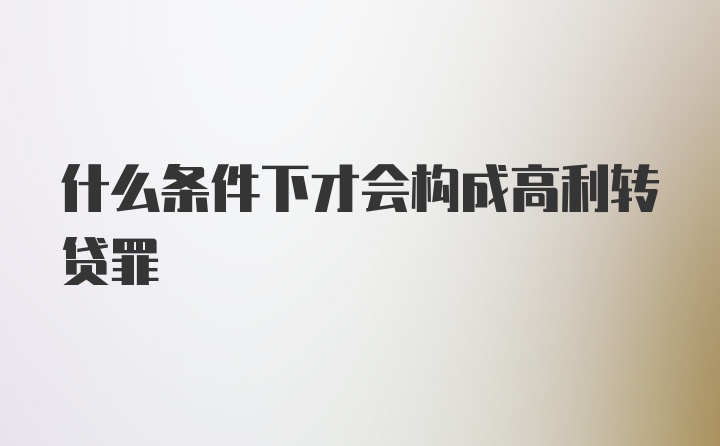 什么条件下才会构成高利转贷罪