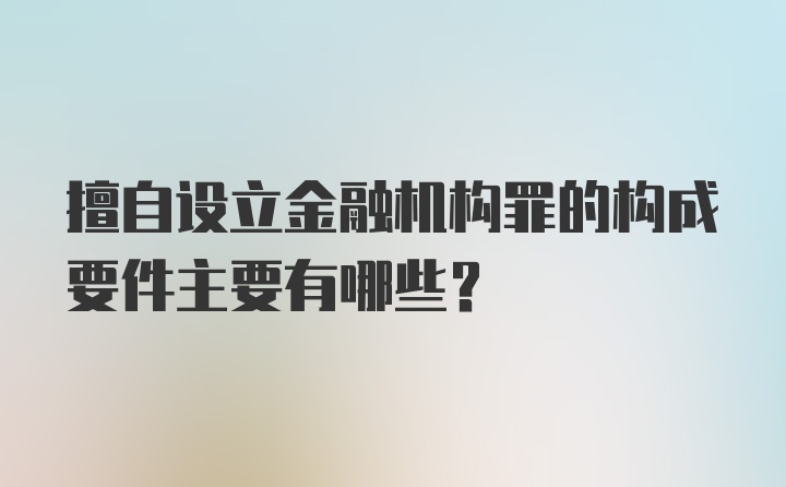 擅自设立金融机构罪的构成要件主要有哪些?