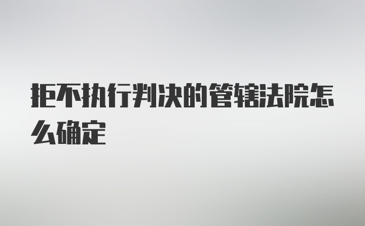 拒不执行判决的管辖法院怎么确定