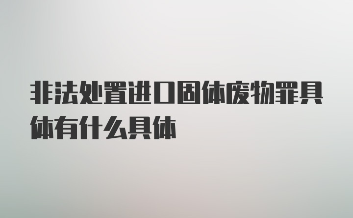 非法处置进口固体废物罪具体有什么具体