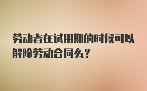 劳动者在试用期的时候可以解除劳动合同么?