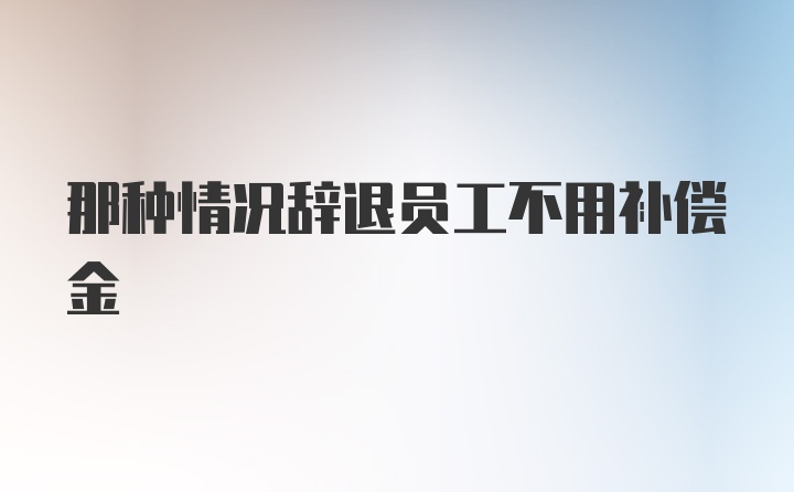 那种情况辞退员工不用补偿金