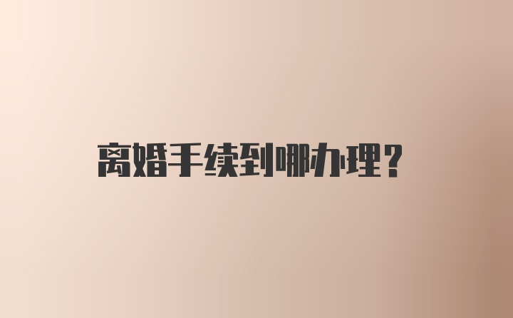 离婚手续到哪办理？