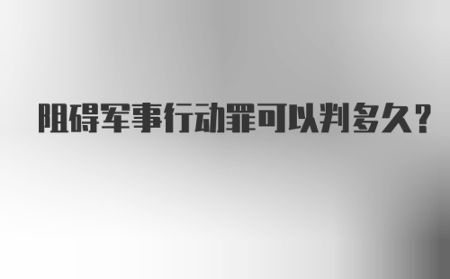 阻碍军事行动罪可以判多久？