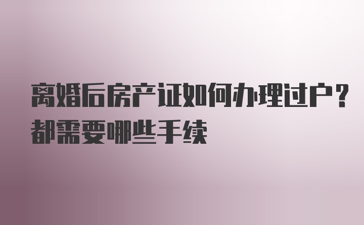 离婚后房产证如何办理过户？都需要哪些手续