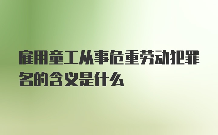 雇用童工从事危重劳动犯罪名的含义是什么