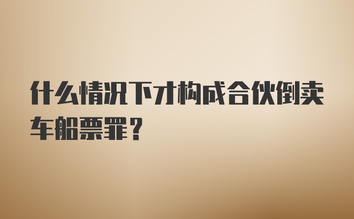 什么情况下才构成合伙倒卖车船票罪？