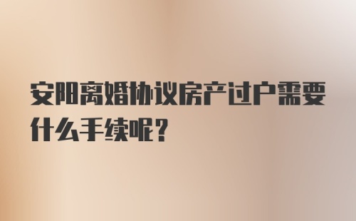 安阳离婚协议房产过户需要什么手续呢？